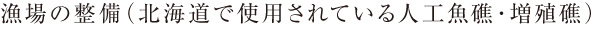 漁場の整備（北海道で使用されている人工魚礁・増殖礁）